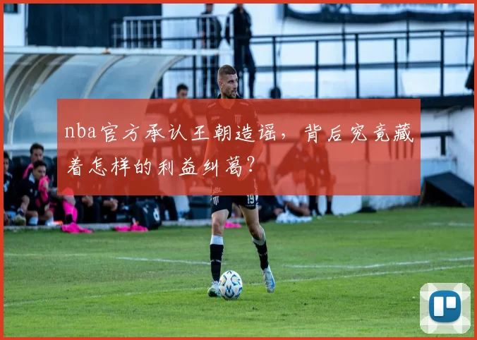 nba官方承认王朝造谣,背后究竟藏着怎样的利益纠葛?