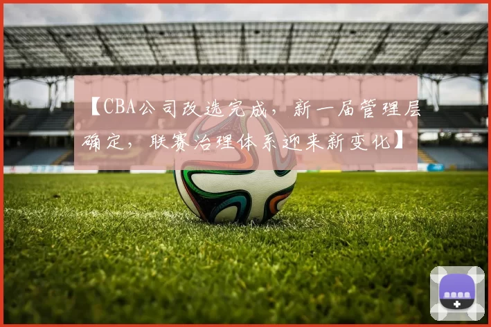 【CBA公司改选完成，新一届管理层确定，联赛治理体系迎来新变化】