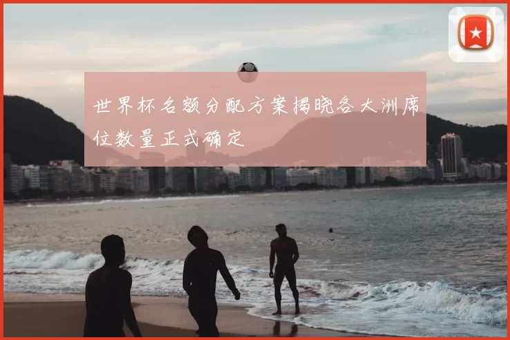 世界杯名额分配方案揭晓各大洲席位数量正式确定
