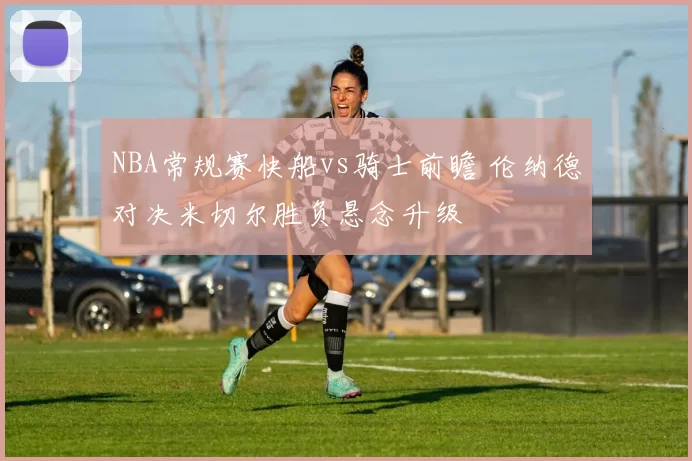 NBA常规赛快船vs骑士前瞻 伦纳德对决米切尔胜负悬念升级