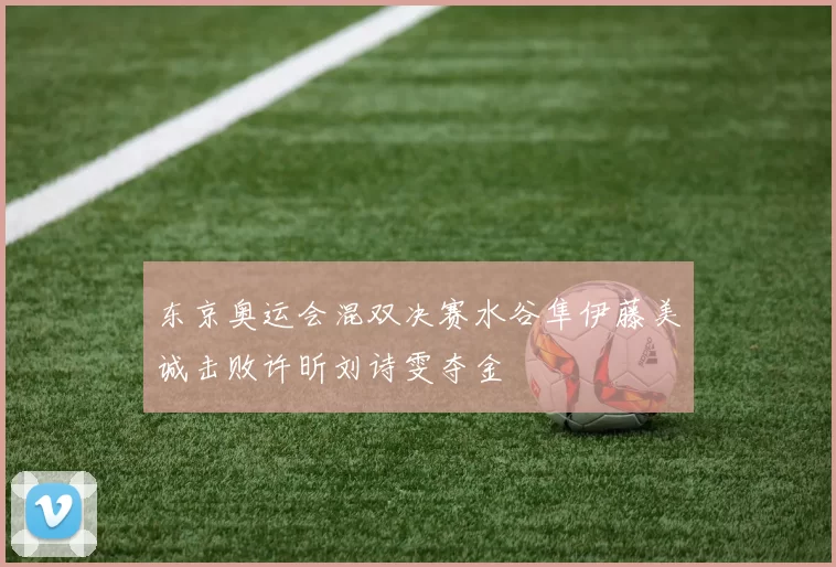 东京奥运会混双决赛水谷隼伊藤美诚击败许昕刘诗雯夺金