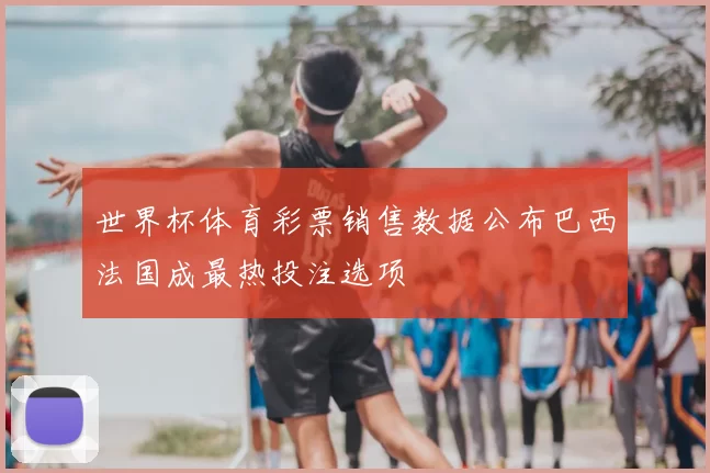 世界杯体育彩票销售数据公布巴西法国成最热投注选项