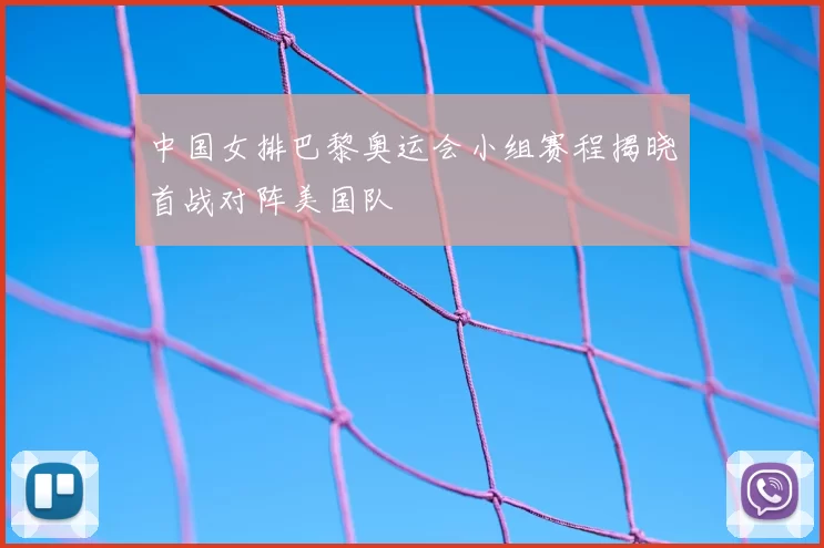 中国女排巴黎奥运会小组赛程揭晓首战对阵美国队