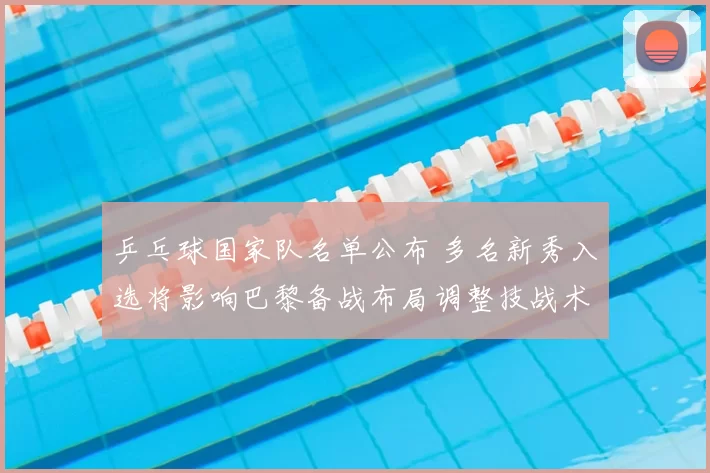 乒乓球国家队名单公布 多名新秀入选将影响巴黎备战布局调整技战术配置