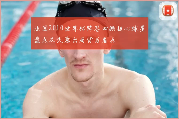 法国2010世界杯阵容回顾核心球星盘点及失意出局背后看点